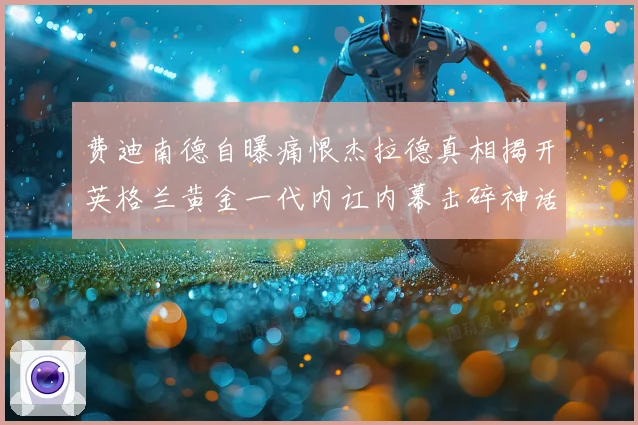 费迪南德自曝痛恨杰拉德真相揭开英格兰黄金一代内讧内幕击碎神话