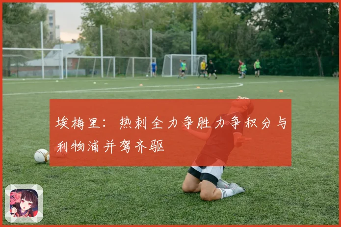 埃梅里：热刺全力争胜力争积分与利物浦并驾齐驱