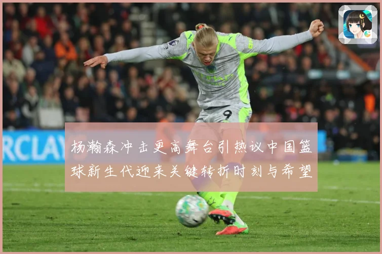 杨瀚森冲击更高舞台引热议中国篮球新生代迎来关键转折时刻与希望