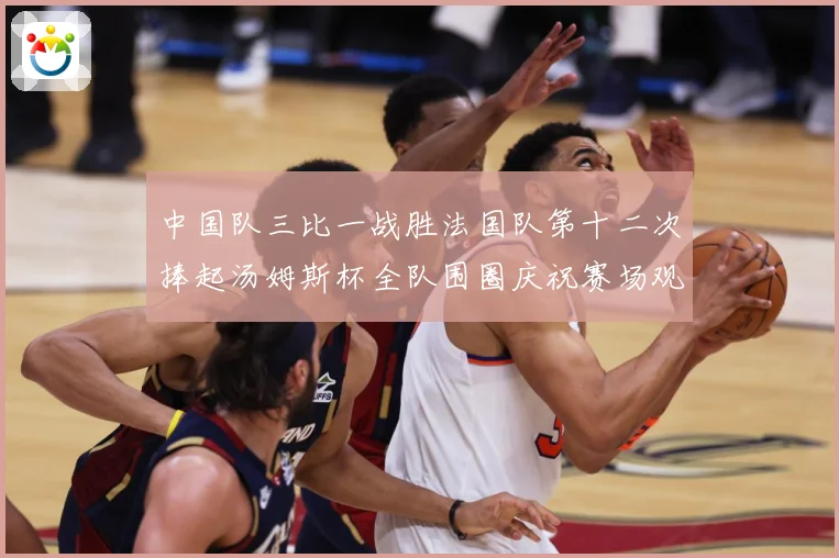 中国队三比一战胜法国队第十二次捧起汤姆斯杯全队围圈庆祝赛场观察