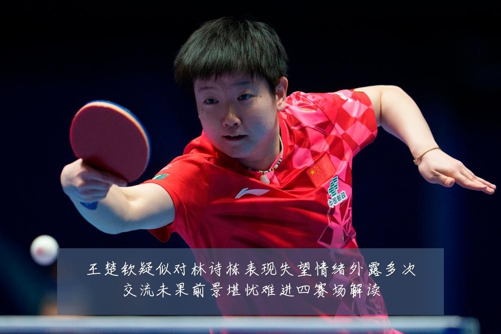 王楚钦疑似对林诗栋表现失望情绪外露多次交流未果前景堪忧难进四赛场解读